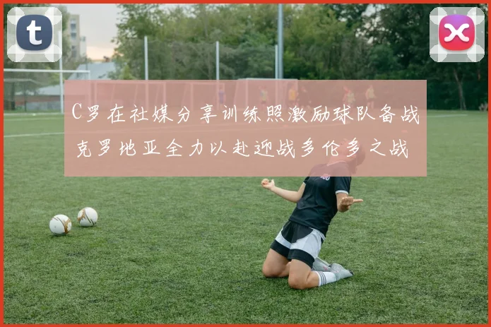 C罗在社媒分享训练照激励球队备战克罗地亚全力以赴迎战多伦多之战