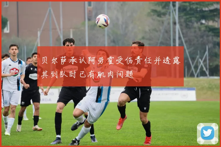 贝尔萨承认阿劳霍受伤责任并透露其到队时已有肌肉问题