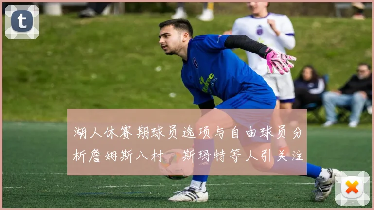 湖人休赛期球员选项与自由球员分析詹姆斯八村塁斯玛特等人引关注