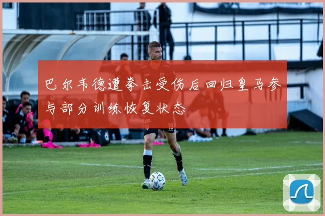 巴尔韦德遭拳击受伤后回归皇马参与部分训练恢复状态