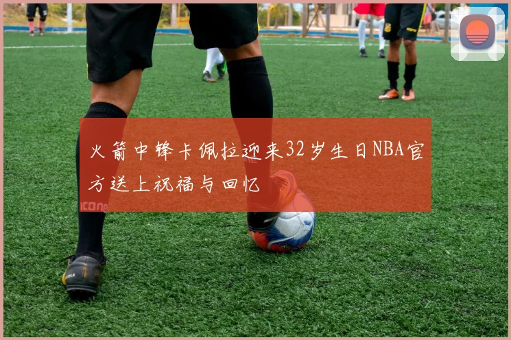 火箭中锋卡佩拉迎来32岁生日NBA官方送上祝福与回忆