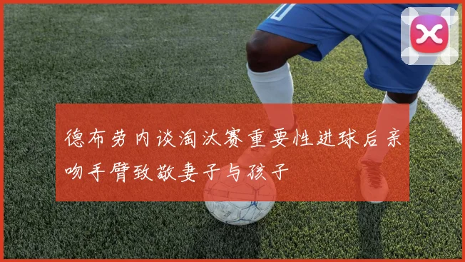 德布劳内谈淘汰赛重要性进球后亲吻手臂致敬妻子与孩子