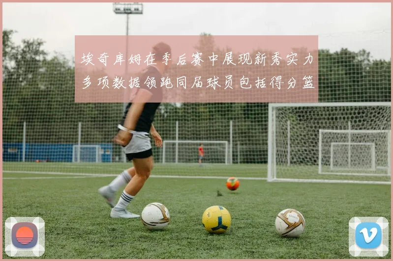 埃奇库姆在季后赛中展现新秀实力多项数据领跑同届球员包括得分篮板助攻抢断三分