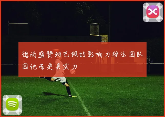 德尚盛赞姆巴佩的影响力称法国队因他而更具实力
