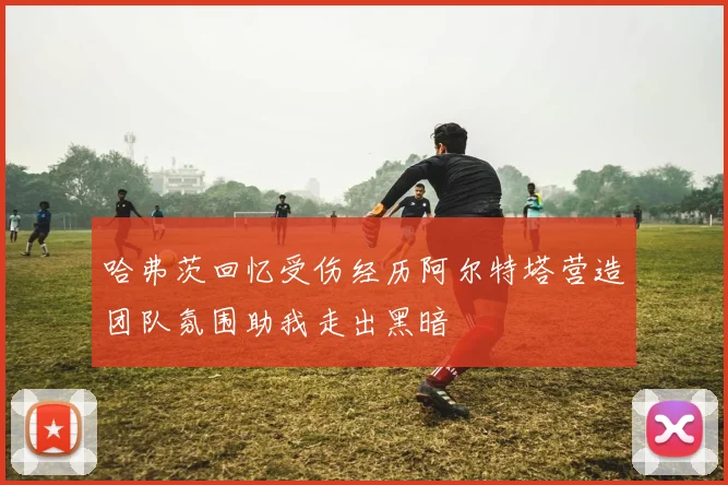 哈弗茨回忆受伤经历阿尔特塔营造团队氛围助我走出黑暗