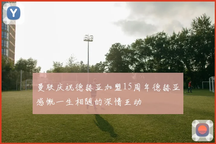 曼联庆祝德赫亚加盟15周年德赫亚感慨一生相随的深情互动