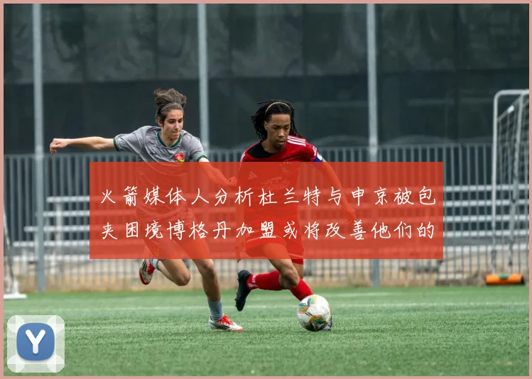 火箭媒体人分析杜兰特与申京被包夹困境博格丹加盟或将改善他们的进攻空间