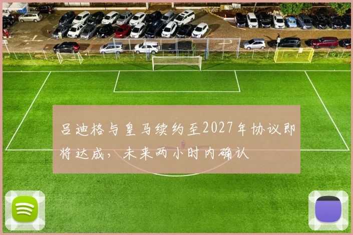 吕迪格与皇马续约至2027年协议即将达成，未来两小时内确认