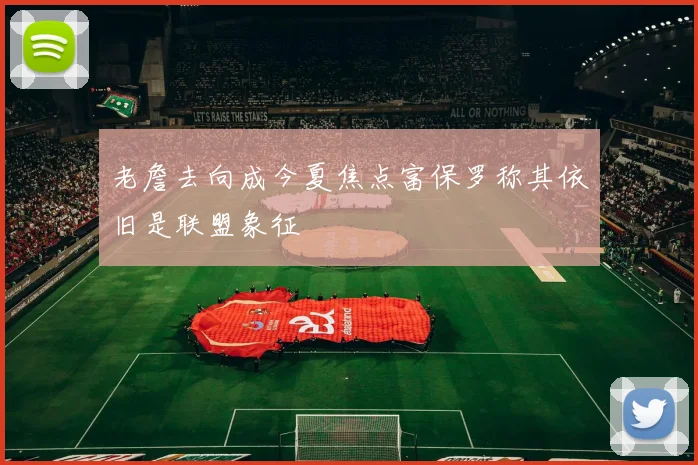 老詹去向成今夏焦点富保罗称其依旧是联盟象征