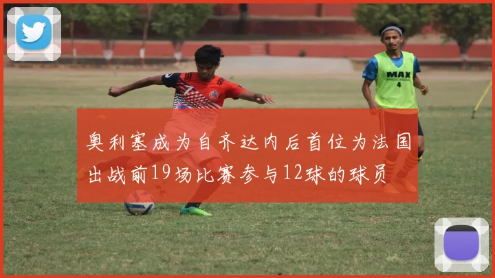 奥利塞成为自齐达内后首位为法国出战前19场比赛参与12球的球员